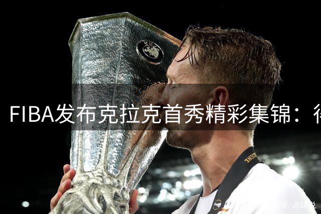 FIBA发布克拉克首秀精彩集锦：得分过人双重展示